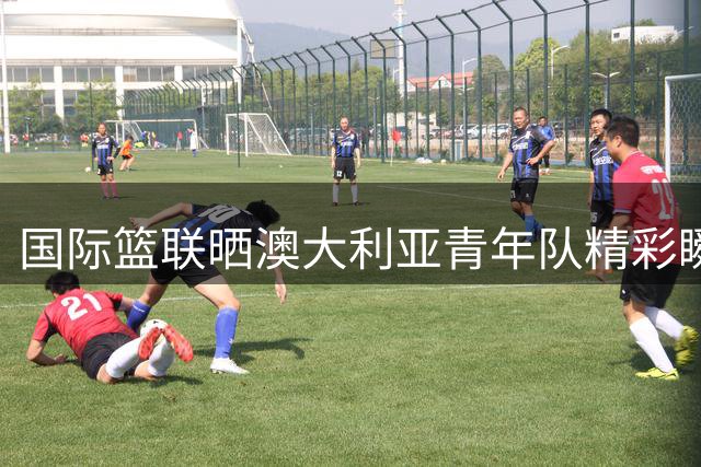 国际篮联晒澳大利亚青年队精彩瞬间：篮球场上的"飞天袋鼠
