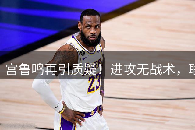 宫鲁鸣再引质疑！进攻无战术，联防一塌糊涂，五小组建也有问题！