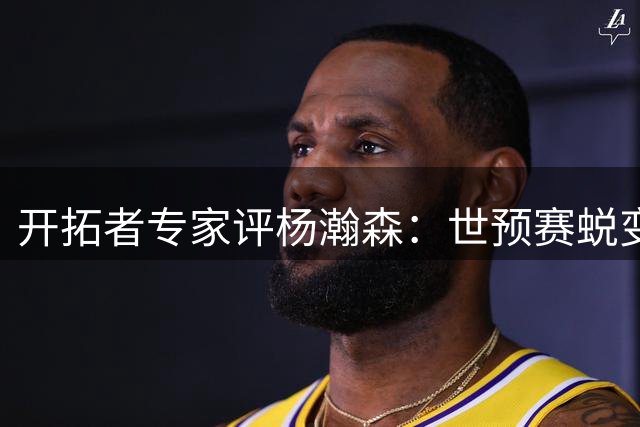 开拓者专家评杨瀚森：世预赛蜕变现成长契机 接班克林根路漫漫
