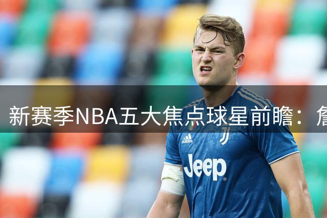 新赛季NBA五大焦点球星前瞻：詹皇字母哥领衔群雄