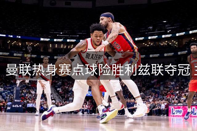 曼联热身赛点球险胜利兹联夺冠 主力轮休新人获锻炼机会