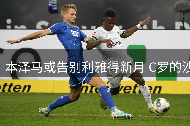 本泽马或告别利雅得新月 C罗的沙特联赛前景存疑