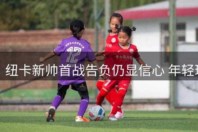 纽卡新帅首战告负仍显信心 年轻球员表现获盛赞