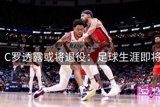 C罗透露或将退役：足球生涯即将收官，未来规划明朗